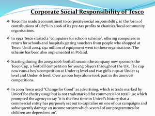 Corporate Social Responsibility of Tesco
 Tesco has made a commitment to corporate social responsibility, in the form of
contributions of 1.87% in 2006 of its pre-tax profits to charities/local community
organisations.
 In 1992 Tesco started a "computers for schools scheme", offering computers in
return for schools and hospitals getting vouchers from people who shopped at
Tesco. Until 2004, £92 million of equipment went to these organisations. The
scheme has been also implemented in Poland.
 Starting during the 2005/2006 football season the company now sponsors the
Tesco Cup, a football competition for young players throughout the UK. The cup
now runs a boy's competition at Under 13 level and two girl's cups at Under 14
level and Under 16 level. Over 40,000 boys alone took part in the 2007/08
competitions.
 In 2009 Tesco used “Change for Good” as advertising, which is trade marked by
Unicef for charity usage but is not trademarked for commercial or retail use which
prompted the agency to say "it is the first time in Unicef’s history that a
commercial entity has purposely set out to capitalise on one of our campaigns and
subsequently damage an income stream which several of our programmes for
children are dependent on”.
 