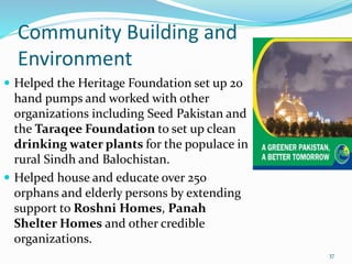 Community Building and
Environment
 Helped the Heritage Foundation set up 20
hand pumps and worked with other
organizations including Seed Pakistan and
the Taraqee Foundation to set up clean
drinking water plants for the populace in
rural Sindh and Balochistan.
 Helped house and educate over 250
orphans and elderly persons by extending
support to Roshni Homes, Panah
Shelter Homes and other credible
organizations.
37
 