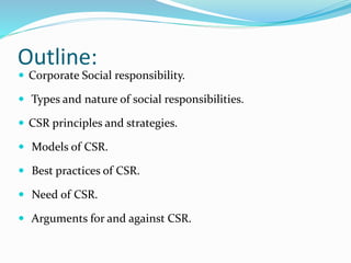 Outline:
 Corporate Social responsibility.
 Types and nature of social responsibilities.
 CSR principles and strategies.
 Models of CSR.
 Best practices of CSR.
 Need of CSR.
 Arguments for and against CSR.
 