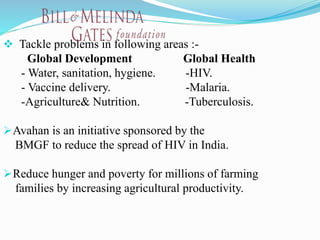  Tackle problems in following areas :-
Global Development Global Health
- Water, sanitation, hygiene. -HIV.
- Vaccine delivery. -Malaria.
-Agriculture& Nutrition. -Tuberculosis.
Avahan is an initiative sponsored by the
BMGF to reduce the spread of HIV in India.
Reduce hunger and poverty for millions of farming
families by increasing agricultural productivity.
 