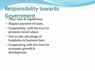Responsibility towards
Government Obey rules & regulations.
 Regular payment of taxes.
 Cooperating with the Govt to
promote social values.
 Not to take advantage of
loopholes in business laws.
 Cooperating with the Govt for
economic growth &
development.
 
