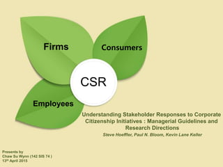 Steve Hoeffler, Paul N. Bloom, Kevin Lane Keller
Understanding Stakeholder Responses to Corporate
Citizenship Initiatives : Managerial Guidelines and
Research Directions
Presents by
Chaw Su Wynn (142 SIS 74 )
13th April 2015
CSR
Firms
Employees
Consumers
 