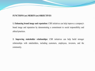 FUNCTIONS (or) MERITS (or) OBJECTIVES
1. Enhancing brand image and reputation: CSR initiatives can help improve a company's
brand image and reputation by demonstrating a commitment to social responsibility and
ethical practices.
2. Improving stakeholder relationships: CSR initiatives can help build stronger
relationships with stakeholders, including customers, employees, investors, and the
community.
 
