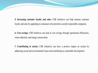 5. Increasing customer loyalty and sales: CSR initiatives can help increase customer
loyalty and sales by appealing to consumers who prioritize socially responsible companies.
6. Cost savings: CSR initiatives can lead to cost savings through operational efficiencies,
waste reduction, and energy conservation.
7. Contributing to society: CSR initiatives can have a positive impact on society by
addressing social and environmental issues and contributing to sustainable development.
 