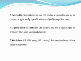 3. Greenwashing: Some customers may view CSR initiatives as greenwashing, or a way for
companies to appear socially responsible without actually making a significant impact.
4. Negative impact on profitability: CSR initiatives may have a negative impact on
profitability if they are not implemented effectively.
5. Shift in focus: CSR initiatives may shift a company's focus away from its core business
objectives and priorities.
 