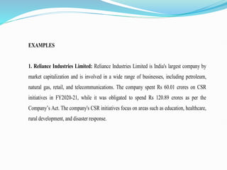 EXAMPLES
1. Reliance Industries Limited: Reliance Industries Limited is India's largest company by
market capitalization and is involved in a wide range of businesses, including petroleum,
natural gas, retail, and telecommunications. The company spent Rs 60.01 crores on CSR
initiatives in FY2020-21, while it was obligated to spend Rs 120.89 crores as per the
Company’s Act. The company's CSR initiatives focus on areas such as education, healthcare,
rural development, and disaster response.
 