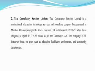 2. Tata Consultancy Services Limited: Tata Consultancy Services Limited is a
multinational information technology services and consulting company headquartered in
Mumbai. The companyspent Rs 315.22 crores on CSR initiatives in FY2020-21, while it was
obligated to spend Rs 315.22 crores as per the Company’s Act. The company's CSR
initiatives focus on areas such as education, healthcare, environment, and community
development.
 