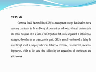 MEANING:
Corporate Social Responsibility (CSR) is a management concept that describes how a
company contributes to the well-being of communities and society through environmental
and social measures. It is a form of self-regulation that can be expressed in initiatives or
strategies, depending on an organization’s goals. CSR is generally understood as being the
way through which a company achieves a balance of economic, environmental, and social
imperatives, while at the same time addressing the expectations of shareholders and
stakeholders.
 