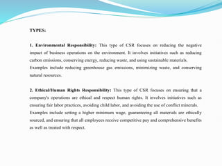 TYPES:
1. Environmental Responsibility: This type of CSR focuses on reducing the negative
impact of business operations on the environment. It involves initiatives such as reducing
carbon emissions, conserving energy, reducing waste, and using sustainable materials.
Examples include reducing greenhouse gas emissions, minimizing waste, and conserving
natural resources.
2. Ethical/Human Rights Responsibility: This type of CSR focuses on ensuring that a
company's operations are ethical and respect human rights. It involves initiatives such as
ensuring fair labor practices, avoiding child labor, and avoiding the use of conflict minerals.
Examples include setting a higher minimum wage, guaranteeing all materials are ethically
sourced, and ensuring that all employees receive competitive pay and comprehensive benefits
as well as treated with respect.
 