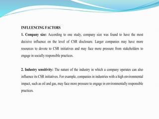 INFLUENCING FACTORS
1. Company size: According to one study, company size was found to have the most
decisive influence on the level of CSR disclosure. Larger companies may have more
resources to devote to CSR initiatives and may face more pressure from stakeholders to
engage in socially responsible practices.
2. Industry sensitivity: The nature of the industry in which a company operates can also
influence its CSR initiatives. For example, companies in industries with a high environmental
impact, such as oil and gas, may face more pressure to engage in environmentally responsible
practices.
 