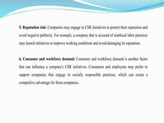 5. Reputation risk: Companies may engage in CSR initiatives to protect their reputation and
avoid negative publicity. For example, a company that is accused of unethical labor practices
may launch initiatives to improve working conditions and avoid damaging its reputation.
6. Consumer and workforce demand: Consumer and workforce demand is another factor
that can influence a company's CSR initiatives. Consumers and employees may prefer to
support companies that engage in socially responsible practices, which can create a
competitive advantage for those companies.
 
