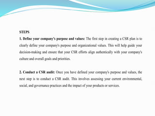 STEPS
1. Define your company's purpose and values: The first step in creating a CSR plan is to
clearly define your company's purpose and organizational values. This will help guide your
decision-making and ensure that your CSR efforts align authentically with your company's
culture and overall goals and priorities.
2. Conduct a CSR audit: Once you have defined your company's purpose and values, the
next step is to conduct a CSR audit. This involves assessing your current environmental,
social, and governance practices and the impact of your products or services.
 