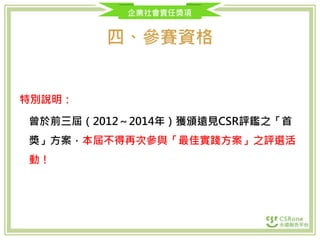 企業社會責任獎項
四、參賽資格
特別說明：
曾於前三屆（2012～2014年）獲頒遠見CSR評鑑之「首
獎」方案，本屆不得再次參與「最佳實踐方案」之評選活
動！
 