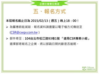 企業社會責任獎項
五、報名方式
本屆報名截止日為 2015/02/13（週五）晚上18：00！
 為響應節能減碳，報名資料請盡量以電子檔方式傳送至
(CSR@cwgv.com.tw）
 郵件寄至：104台北市松江路93巷1號 「遠見CSR專案小組」
選擇郵寄報名之企業，將以郵戳日期判斷是否逾期。
 