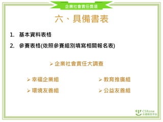 企業社會責任獎項
六、具備書表
1. 基本資料表格
2. 參賽表格(依照參賽組別填寫相關報名表)
企業社會責任大調查
幸福企業組
環境友善組
教育推廣組
公益友善組
 