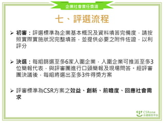 企業社會責任獎項
七、評選流程
 初審：評選標準為企業基本概況及資料填答完備度，請按
照實際實施狀況完整填答，並提供必要之附件佐證，以利
評分
 決選：每組篩選至多6家入圍企業，入圍企業可推派至多3
位簡報代表，與評審團進行口頭簡報及現場問答。經評審
團決議後，每組將選出至多3件得獎方案
 評審標準為CSR方案之效益、創新、前瞻度、回應社會需
求
 