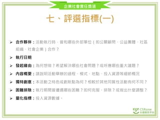 企業社會責任獎項
七、評選指標(一)
 合作夥伴：活動執行時，曾和哪些外部單位（如公關顧問、公益團體、社區
組織、社會企業）合作？
 執行日期
 發起緣由：為何想做？希望解決哪些社會問題？或呼應哪些重大議題？
 內容概要：請說明活動舉辦的過程、模式、地點、投入資源等細節概況
 獨特創意：本活動之特色或創新點為何？相較於其他同質性活動有何不同？
 困難排除：執行期間曾遭遇哪些困難？如何克服、排除？或做出什麼調整？
 量化指標：投入資源數據。
 