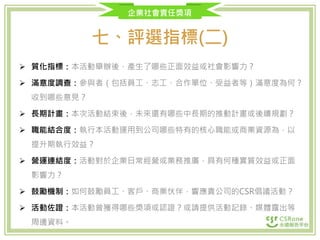 企業社會責任獎項
七、評選指標(二)
 質化指標：本活動舉辦後，產生了哪些正面效益或社會影響力？
 滿意度調查：參與者（包括員工、志工、合作單位、受益者等）滿意度為何？
收到哪些意見？
 長期計畫：本次活動結束後，未來還有哪些中長期的推動計畫或後續規劃？
 職能結合度：執行本活動運用到公司哪些特有的核心職能或商業資源為，以
提升期執行效益？
 營運連結度：活動對於企業日常經營或業務推廣，具有何種實質效益或正面
影響力？
 鼓勵機制：如何鼓勵員工、客戶、商業伙伴，響應貴公司的CSR倡議活動？
 活動佐證：本活動曾獲得哪些獎項或認證？或請提供活動記錄、媒體露出等
周邊資料。
 