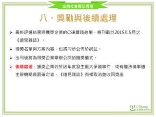 企業社會責任獎項
八、獎勵與後續處理
 最終評選結果與獲獎企業的CSR實踐故事，將刊載於2015年5月之
《遠見雜誌》。
 得獎名單與方案內容，也將同步公佈於網站。
 出刊後將為得獎企業舉辦公開的贈獎儀式。
 後續處理：獲獎企業若於該年度發生重大爭議事件，或有違法情事遭
主管機關裁罰確定者，《遠見雜誌》有權取消並收回獎座
 