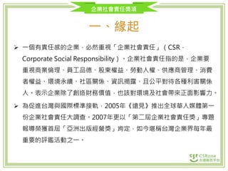 企業社會責任獎項
一、緣起
 一個有責任感的企業，必然重視「企業社會責任」（CSR，
Corporate Social Responsibility）。企業社會責任指的是，企業要
重視商業倫理、員工品德、股東權益、勞動人權、供應商管理、消費
者權益、環境永續、社區關係、資訊揭露、且公平對待各種利害關係
人。表示企業除了創造財務價值，也該對環境及社會帶來正面影響力。
 為促進台灣與國際標準接軌，2005年《遠見》推出全球華人媒體第一
份企業社會責任大調查。2007年更以「第二屆企業社會責任獎」專題
報導榮獲首屆「亞洲出版經營獎」肯定，如今堪稱台灣企業界每年最
重要的評鑑活動之一。
 