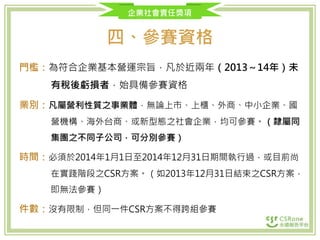 企業社會責任獎項
四、參賽資格
門檻：為符合企業基本營運宗旨，凡於近兩年（2013～14年）未
有稅後虧損者，始具備參賽資格
業別：凡屬營利性質之事業體，無論上市、上櫃、外商、中小企業、國
營機構、海外台商、或新型態之社會企業，均可參賽。（隸屬同
集團之不同子公司，可分別參賽）
時間：必須於2014年1月1日至2014年12月31日期間執行過，或目前尚
在實踐階段之CSR方案。（如2013年12月31日結束之CSR方案，
即無法參賽）
件數：沒有限制，但同一件CSR方案不得跨組參賽
 