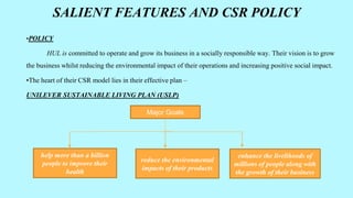 SALIENT FEATURES AND CSR POLICY
•POLICY
HUL is committed to operate and grow its business in a socially responsible way. Their vision is to grow
the business whilst reducing the environmental impact of their operations and increasing positive social impact.
•The heart of their CSR model lies in their effective plan –
UNILEVER SUSTAINABLE LIVING PLAN (USLP)
Major Goals
help more than a billion
people to improve their
health
reduce the environmental
impacts of their products
enhance the livelihoods of
millions of people along with
the growth of their business
 
