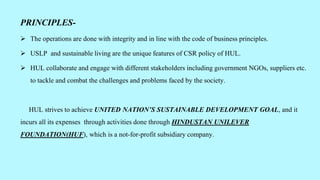 PRINCIPLES-
 The operations are done with integrity and in line with the code of business principles.
 USLP and sustainable living are the unique features of CSR policy of HUL.
 HUL collaborate and engage with different stakeholders including government NGOs, suppliers etc.
to tackle and combat the challenges and problems faced by the society.
HUL strives to achieve UNITED NATION’S SUSTAINABLE DEVELOPMENT GOAL, and it
incurs all its expenses through activities done through HINDUSTAN UNILEVER
FOUNDATION(HUF), which is a not-for-profit subsidiary company.
 