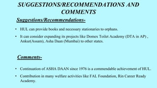 SUGGESTIONS/RECOMMENDATIONS AND
COMMENTS
Suggestions/Recommendations-
• HUL can provide books and necessary stationaries to orphans.
• It can consider expanding its projects like Domex Toilet Academy (DTA in AP) ,
Ankur(Assam), Asha Daan (Mumbai) to other states.
Comments-
• Continuation of ASHA DAAN since 1976 is a commendable achievement of HUL.
• Contribution in many welfare activities like FAL Foundation, Rin Career Ready
Academy.
 