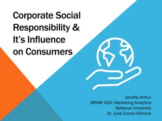 Corporate Social
Responsibility &
It’s Influence
on Consumers
Janelle Arthur
MSMK 620: Marketing Analytics
Bellevue University
Dr. Julia Cronin-Gilmore
 