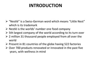 INTRODUCTION


 “Nestlé” is a Swiss-German word which means “Little Nest”
  which is its trademark
 Nestlé is the worlds’ number one food company
 5th largest company of the world according to its turn over
 2 million 31 thousand people employed from all over the
  world
 Present in 81 countries of the globe having 522 factories
 Over 700 products renovated or innovated in the past five
   years, with wellness in mind
 