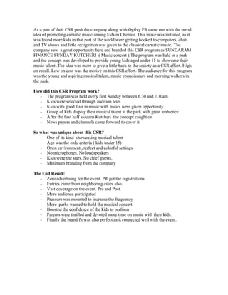 As a part of their CSR push the company along with Ogilvy PR came out with the novel
idea of promoting carnatic music among kids in Chennai. This move was initiated, as it
was found more kids in that part of the world were getting hooked to computers, chats
and TV shows and little recognition was given to the classical carnatic music. The
company saw a great opportunity here and branded this CSR program as SUNDARAM
FINANCE SUNDAY KUTCHERI ( Music concert ).The program was held in a park
and the concept was developed to provide young kids aged under 15 to showcase their
music talent .The idea was more to give a little back to the society as a CSR effort. High
on recall. Low on cost was the motive on this CSR effort. The audience for this program
was the young and aspiring musical talent, music connoisseurs and morning walkers in
the park.
How did this CSR Program work?
- The program was held every first Sunday between 6.30 and 7.30am
- Kids were selected through audition tests
- Kids with good flair in music with basics were given opportunity
- Group of kids display their musical talent at the park with great ambience
- After the first half a dozen Kutcheri the concept caught on
- News papers and channels came forward to cover it
So what was unique about this CSR?
- One of its kind showcasing musical talent
- Age was the only criteria ( kids under 15)
- Open environment ,perfect and colorful settings
- No microphones. No loudspeakers
- Kids were the stars. No chief guests.
- Minimum branding from the company
The End Result:
- Zero advertising for the event. PR got the registrations.
- Entries came from neighboring cities also.
- Vast coverage on the event. Pre and Post.
- More audience participated
- Pressure was mounted to increase the frequency
- More parks wanted to hold the musical concert
- Boosted the confidence of the kids to perform
- Parents were thrilled and devoted more time on music with their kids.
- Finally the brand fit was also perfect as it connected well with the event.

 