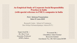 An Empirical Study of Corporate Social Responsibility
Practices in India
(with special reference to FMCG companies in India
Supervised By :
Dr. Ravi Vyas
Associate Professor
SPIPS, Indore
Presented By :
Chaudhary Saket Kumar
Research Scholar
Enrolment No.: DC/XI/Comm/20/509
Ph.D. Defense Presentation
Date-27 June 2023
Research Centre - School of Commerce
Devi Ahilya Vishwavidyalaya, Indore (M.P.)
 