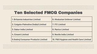 Ten Selected FMCG Companies
1. Britannia Industries Limited 6. Hindustan Unilever Limited
2. Colgate-Palmolive (India) Limited 7. ITC Limited
3. Dabur India Limited 8. Marico Limited
4. Emami Limited 9. Nestle India Limited
5.Godrej Consumer Products Limited 10. P&G Hygiene and Health Care Limited
 