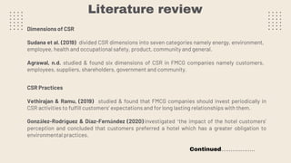 Literature review
Dimensions of CSR
Sudana et al. (2019) divided CSR dimensions into seven categories namely energy, environment,
employee, health and occupational safety, product, community and general.
Agrawal, n.d. studied & found six dimensions of CSR in FMCG companies namely customers,
employees, suppliers, shareholders, government and community.
CSR Practices
Vethirajan & Ramu, (2019) studied & found that FMCG companies should invest periodically in
CSR activities to fulfill customers’ expectations and for long lasting relationships with them.
González-Rodríguez & Díaz-Fernández (2020) investigated ‘the impact of the hotel customers’
perception and concluded that customers preferred a hotel which has a greater obligation to
environmental practices.
Continued………………
 