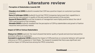 Literature review
Perception of Stakeholders towards CSR
Chaudary et al. (2016) studied & revealed that CSR has a positive impact on customers’ purchase
intention
Ramu & Vethirajan (2019) studied & found that FMCG Companies had proved their capabilities in
ensuring the improvement in quality of life and overall improvement of the society.
Saxena & Mishra (2017) found that students of management were highly positive about the role of
CSR in performance of the company.
Akindele (2020)studied & revealed that the perception of CSR by stakeholders and growth of fashion
industries were positively related.
Impact of CSR on Various Stakeholders
Zhang et al. (2020) explored the result showed that better quality of goods and services had positive
and direct effects on customers.
Kannaiah & Jayakumar (2018) analyzed the impact of CSR practices on consumer behavior with special
reference to FMCG companies in Tamil Nadu. The research revealed that there was significant and
positive impact of CSR practices among the FMCG consumers.
Continued………………
 