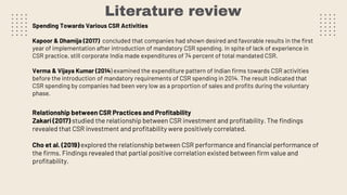 Literature review
Spending Towards Various CSR Activities
Kapoor & Dhamija (2017) concluded that companies had shown desired and favorable results in the first
year of implementation after introduction of mandatory CSR spending. In spite of lack of experience in
CSR practice, still corporate India made expenditures of 74 percent of total mandated CSR.
Verma & Vijaya Kumar (2014) examined the expenditure pattern of Indian firms towards CSR activities
before the introduction of mandatory requirements of CSR spending in 2014. The result indicated that
CSR spending by companies had been very low as a proportion of sales and profits during the voluntary
phase.
Relationship between CSR Practices and Profitability
Zakari (2017) studied the relationship between CSR investment and profitability. The findings
revealed that CSR investment and profitability were positively correlated.
Cho et al. (2019) explored the relationship between CSR performance and financial performance of
the firms. Findings revealed that partial positive correlation existed between firm value and
profitability.
 