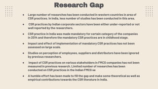 Research Gap
● Large number of researches has been conducted in western countries in area of
CSR practices. In India, less number of studies has been conducted in this area.
● CSR practices by Indian corporate sectors have been either under-reported or not
well reported by the researchers.
● CSR practice in India was made mandatory for certain category of the companies
in 2014 and therefore the mandatory CSR practices are in childhood stage.
● Impact and effect of implementation of mandatory CSR practices has not been
assessed on large scale.
● Studies on perception of employees, suppliers and distributors have been ignored
by previous researchers.
● Impact of CSR practices on various stakeholders in FMCG companies has not been
measured in previous research. Limited number of researches has been
conducted on CSR practices in the Indian FMCG se
● A humble effort has been made to fill the gap and make some theoretical as well as
empirical contributions towards the CSR literature in India.
 