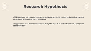 Research Hypothesis
• 26 Hypothesis has been formulated to study perception of various stakeholders towards
various CSR activities by FMCG companies
• 3 Hypothesis have been formulated to study the impact of CSR activities on perceptions
of shareholders
 