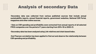 Analysis of secondary Data
•Secondary data was collected from various published sources that include annual
sustainability reports, annual financial reports, government websites, National CSR Portal,
magazines and other online sources.
• Data on CSR spending and profitability were extracted from annual reports of all selected
FMCG companies over the period of 7 years starting from 2014-15 to 2020-21.
•Secondary data has been analyzed using Link relatives and chain based index.
•Karl Pearson correlation has been applied to find out and observe the relationship between
CSR spending and profitability.
 