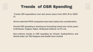 Trends of CSR Spending
Trends CSR expenditure over last seven years from 2014-15 to 2020-
21.
All ten selected FMCG companies have been taken into consideration.
Overall CSR spending is showing an increasing trend over seven years
in Britannia, Colgate, Dabur, Hindustan Unilever, & ITC Ltd.
Non-uniform trends in CSR spending for Emami ,Godrej,Marico and
Nestle India Ltd, P&G Hygiene and Health Care Limited
 