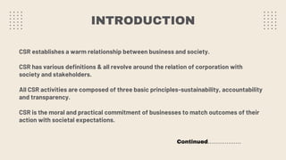 INTRODUCTION
CSR establishes a warm relationship between business and society.
CSR has various definitions & all revolve around the relation of corporation with
society and stakeholders.
All CSR activities are composed of three basic principles-sustainability, accountability
and transparency.
CSR is the moral and practical commitment of businesses to match outcomes of their
action with societal expectations.
Continued………………
 