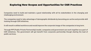 Exploring New Scopes and Opportunities for CSR Practices
Companies need to build and maintain a good relationship with all its stakeholders in the changing and
challenging environment.
The companies need to take advantage of demographic dividends by becoming pro-active and provide skill
training through CSR initiatives.
It will result in skilled workforce and would improve the corporate image of the companies in long term.
Through PPP (Public Private Partnership) model, companies and government can work together as a part of
CSR initiatives. The government will get benefit from corporate partnership though sharing the load of
public services.
 