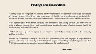 Findings and Observations
•The key areas for CSR practices by most of FMCG companies are common and include eradication
of hunger, malnutrition & poverty, promotion of health care, environmental sustainability,
education, women empowerment, rural development, community development, skill enhancement.
•CSR spending has been taken seriously and companies are taking various CSR initiatives in
underprivileged communities. Most companies are working in areas of education and health by
implementing various CSR projects.
•62.15% of the respondents agree that companies contribute towards social and community
welfare activities.
•60.51% of stakeholders accepts the fact that FMCG companies are engaged in improving the
general well-being of the society and 55.39% of the respondents in the present study are agree that
FMCG companies are showing their concerns towards the local community
Continued………………
 
