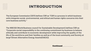 INTRODUCTION
The European Commission (2011) defines CSR as “CSR is a process in which business
units integrate social, environmental, and ethical and human rights concerns into their
core business activity.”
The WBCSD (World Business council for Sustainable Development) defines CSR as
“Corporate social responsibility is the continuing commitment by business to behave
ethically and contribute to economic development while improving the quality of the
life of the workforce and their families as well as of the local community and Society at
large”(Green Alternative Energy Assets(GAEA)).
Continued………………
 