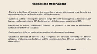 Findings and Observations
•There is a significant difference in the perception of various stakeholders towards social and
community welfare activities of the selected FMCG companies.
•Customers and the common public perceive things differently than suppliers and employees.CSR
towards employees is internal CSR. Customers have little knowledge about internal CSR.
•Perceptions of various stakeholders towards CSR practices in the area of environmental
sustainability differ from each other.
•Customers have different opinions than suppliers, distributors and employees.
•Educational activities of selected FMCG companies are perceived differently by different
categories of stakeholders. Customers and the common public have different opinions than other
stakeholders.
Continued………………
 