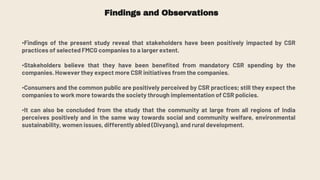 Findings and Observations
•Findings of the present study reveal that stakeholders have been positively impacted by CSR
practices of selected FMCG companies to a larger extent.
•Stakeholders believe that they have been benefited from mandatory CSR spending by the
companies. However they expect more CSR initiatives from the companies.
•Consumers and the common public are positively perceived by CSR practices; still they expect the
companies to work more towards the society through implementation of CSR policies.
•It can also be concluded from the study that the community at large from all regions of India
perceives positively and in the same way towards social and community welfare, environmental
sustainability, women issues, differently abled (Divyang), and rural development.
 