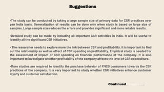 Suggestions
•The study can be conducted by taking a large sample size of primary data for CSR practices over
pan India basis. Generalization of results can be done only when study is based on large size of
samples. Large sample size reduces the errors and provides significant and more reliable results.
•Detailed study can be made by including all important CSR activities in India. It will be useful to
identify all the significant CSR initiatives.
• The researcher needs to explore more the link between CSR and profitability. It is important to find
out the relationship as well as effect of CSR spending on profitability. Empirical study is needed for
the assessment of impact of CSR spending on financial performance of the company. It is also
important to investigate whether profitability of the company affects the level of CSR expenditure.
•More studies are required to identify the purchase behavior of FMCG consumers towards the CSR
practices of the company. It is very important to study whether CSR initiatives enhance customer
loyalty and customer satisfaction.
Continued………………
 
