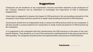 Suggestions
•Employees are the backbone of any organization. Success and failure depends on the employees of
the company. Research can be undertaken to investigate the importance of CSR in employees’
engagements.
•Case study is suggested to measure the impact of CSR practices in the surrounding community of the
companies. Case study method is useful for in-depth understanding the benefit of CSR initiatives.
•Government should form an independent body to assess the CSR practices done by the companies. It
will also provide a common platform for researchers to study trends and patterns of CSR practices by
the companies.
•It is suggested to the companies that they should assess the CSR practices on the basis of the cost-
benefit analysis. They should do so to see if the community is getting benefit in the same proportion to
CSR spending. The companies should monitor the implementation and outcome of CSR initiatives.
Continued………………
 