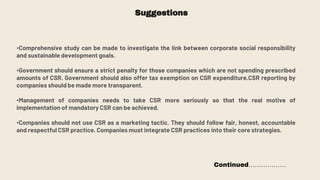 Suggestions
•Comprehensive study can be made to investigate the link between corporate social responsibility
and sustainable development goals.
•Government should ensure a strict penalty for those companies which are not spending prescribed
amounts of CSR. Government should also offer tax exemption on CSR expenditure.CSR reporting by
companies should be made more transparent.
•Management of companies needs to take CSR more seriously so that the real motive of
implementation of mandatory CSR can be achieved.
•Companies should not use CSR as a marketing tactic. They should follow fair, honest, accountable
and respectful CSR practice. Companies must integrate CSR practices into their core strategies.
Continued………………
 