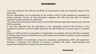 Conclusion
•The study indicates that CSR has the ability to bring positive social and economic impact on the
community.
•All the stakeholders are in agreement on the positive result of CSR spending by companies on
various activities. Review of many literatures suggests that CSR has been able to maintain
customers’ loyalty towards the companies.
•The study observed various critical areas in which CSR initiatives have been taken by the selected
FMCG companies.
•It was also observed that the perception of the community towards CSR practices of the
companies is positive. Common public perceives the CSR initiatives in various areas in a positive
way.
•Impact of CSR practices on perception of stakeholders are positive and they feel that companies
are taking steps towards community and social welfare and working to enhance overall corporate
image and branding.
•There is a deficit of coordination among the companies, governments, NGOs and academics.
Therefore, it becomes very difficult to develop a suitable CSR policy. Implementation and
assessment of CSR policy is required at government level.
Continued………………
 